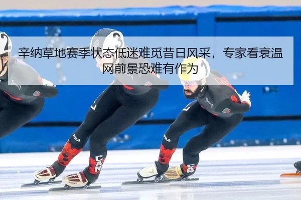 辛纳草地赛季状态低迷难觅昔日风采，专家看衰温网前景恐难有作为